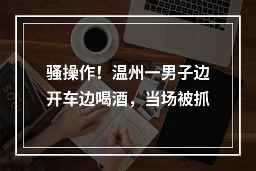 骚操作！温州一男子边开车边喝酒，当场被抓
