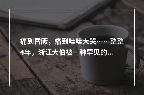 痛到昏厥，痛到哇哇大哭……整整4年，浙江大伯被一种罕见的病，折磨到怀疑 ...