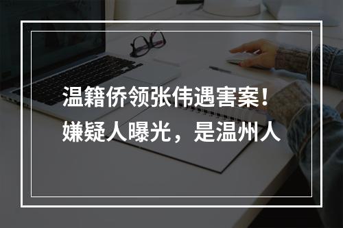 温籍侨领张伟遇害案！嫌疑人曝光，是温州人