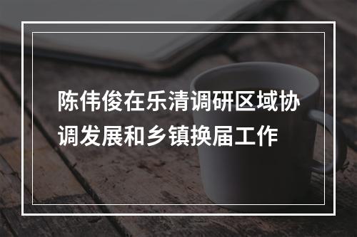 陈伟俊在乐清调研区域协调发展和乡镇换届工作