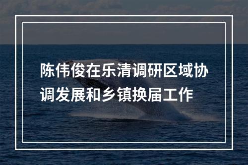陈伟俊在乐清调研区域协调发展和乡镇换届工作