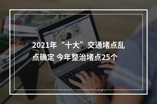 2021年“十大”交通堵点乱点确定 今年整治堵点25个