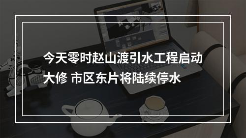 今天零时赵山渡引水工程启动大修 市区东片将陆续停水