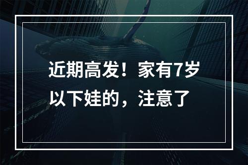 近期高发！家有7岁以下娃的，注意了