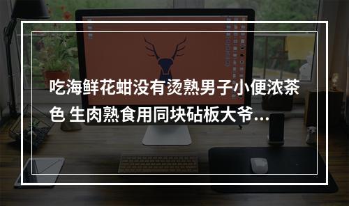 吃海鲜花蚶没有烫熟男子小便浓茶色 生肉熟食用同块砧板大爷全身都发黄 医生提醒食...