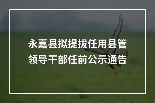 永嘉县拟提拔任用县管领导干部任前公示通告