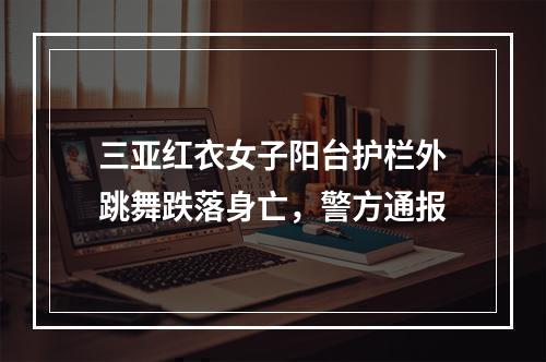 三亚红衣女子阳台护栏外跳舞跌落身亡，警方通报