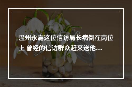 温州永嘉这位信访局长病倒在岗位上 曾经的信访群众赶来送他最后一程