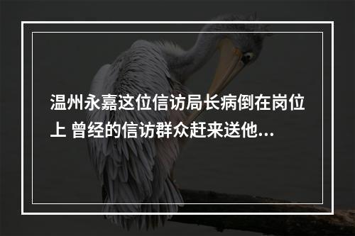 温州永嘉这位信访局长病倒在岗位上 曾经的信访群众赶来送他最后一程