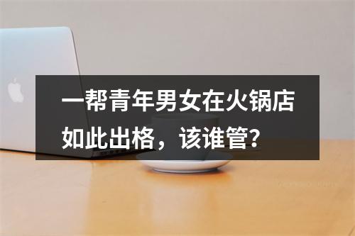 一帮青年男女在火锅店如此出格，该谁管？