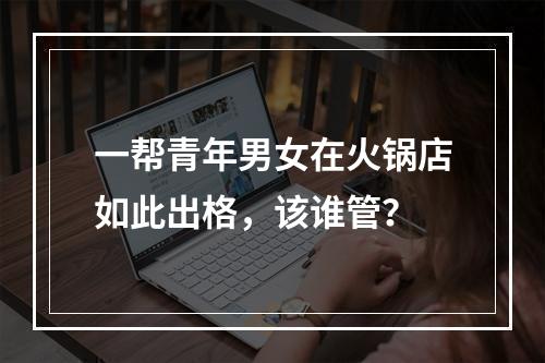 一帮青年男女在火锅店如此出格，该谁管？