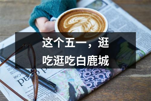 这个五一，逛吃逛吃白鹿城