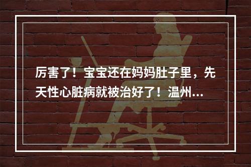 厉害了！宝宝还在妈妈肚子里，先天性心脏病就被治好了！温州完成全省首例胎儿心脏...