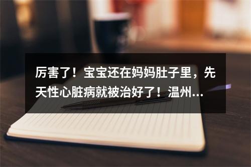 厉害了！宝宝还在妈妈肚子里，先天性心脏病就被治好了！温州完成全省首例胎儿心脏...