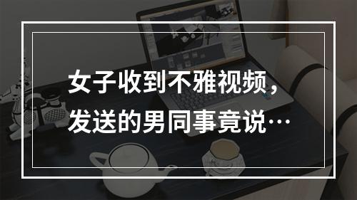 女子收到不雅视频，发送的男同事竟说…