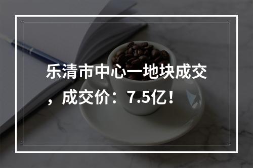 乐清市中心一地块成交，成交价：7.5亿！
