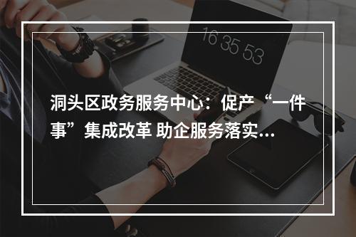 洞头区政务服务中心：促产“一件事”集成改革 助企服务落实处