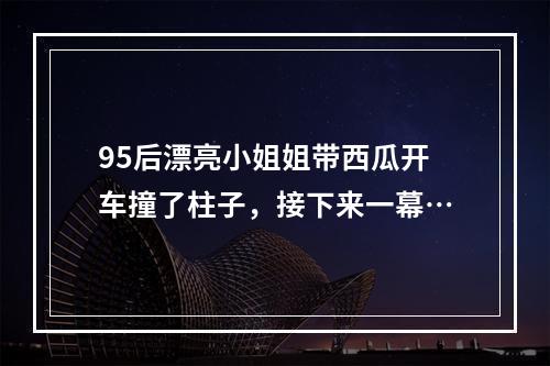 95后漂亮小姐姐带西瓜开车撞了柱子，接下来一幕…