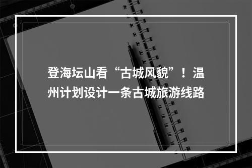 登海坛山看“古城风貌”！温州计划设计一条古城旅游线路