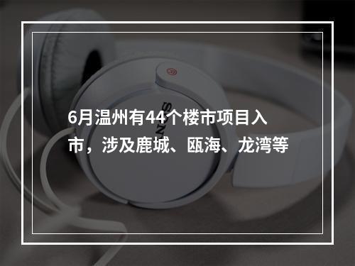 6月温州有44个楼市项目入市，涉及鹿城、瓯海、龙湾等