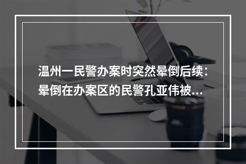 温州一民警办案时突然晕倒后续：晕倒在办案区的民警孔亚伟被评为鹿城好人