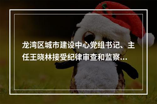 龙湾区城市建设中心党组书记、主任王晓林接受纪律审查和监察调查