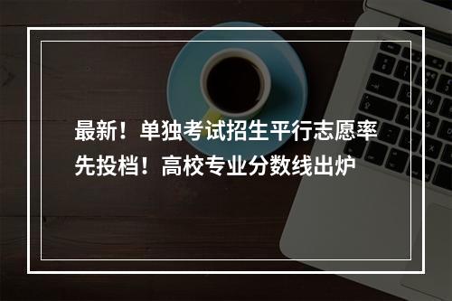 最新！单独考试招生平行志愿率先投档！高校专业分数线出炉