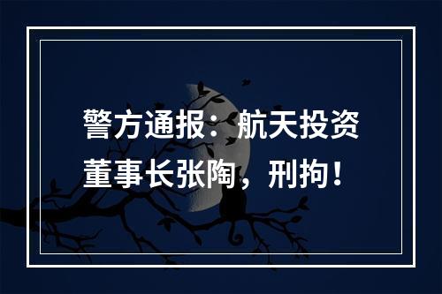 警方通报：航天投资董事长张陶，刑拘！