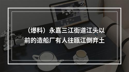 （爆料）永嘉三江街道江头以前的造船厂有人往瓯江倒弃土