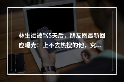 林生斌被骂5天后，朋友圈最新回应曝光：上不去热搜的他，究竟能有多狠？