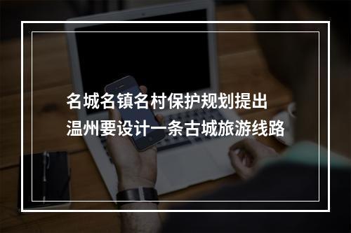 名城名镇名村保护规划提出 温州要设计一条古城旅游线路