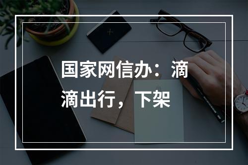 国家网信办：滴滴出行，下架
