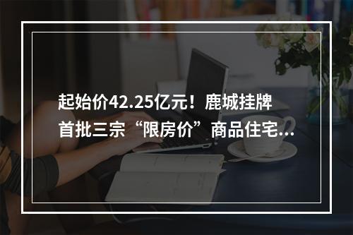 起始价42.25亿元！鹿城挂牌首批三宗“限房价”商品住宅地块，位于…