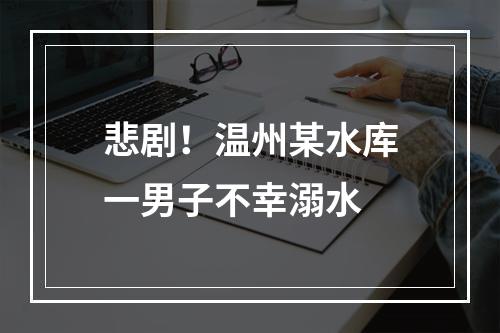 悲剧！温州某水库一男子不幸溺水