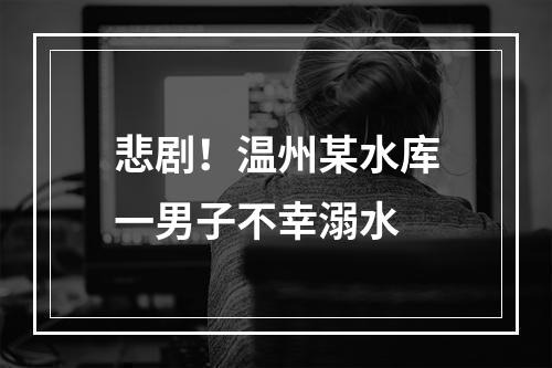 悲剧！温州某水库一男子不幸溺水
