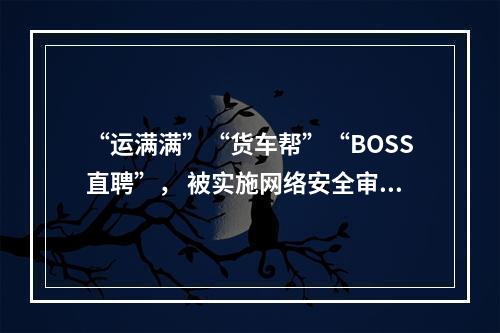 “运满满”“货车帮”“BOSS直聘”， 被实施网络安全审查