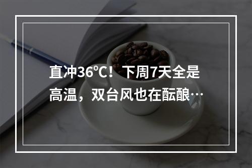 直冲36℃！下周7天全是高温，双台风也在酝酿…