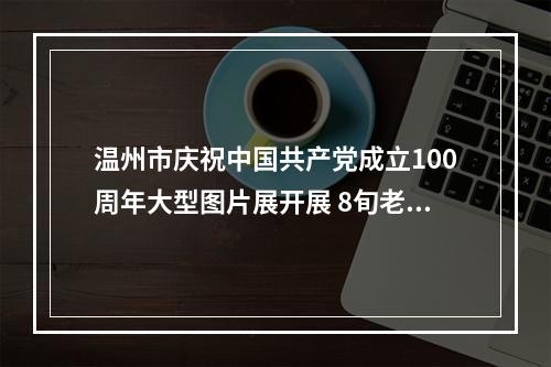 温州市庆祝中国共产党成立100周年大型图片展开展 8旬老党员观展前还做了这件事