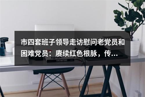 市四套班子领导走访慰问老党员和困难党员：赓续红色根脉，传承红色基因