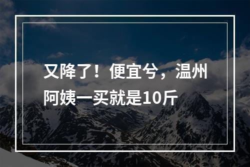 又降了！便宜兮，温州阿姨一买就是10斤