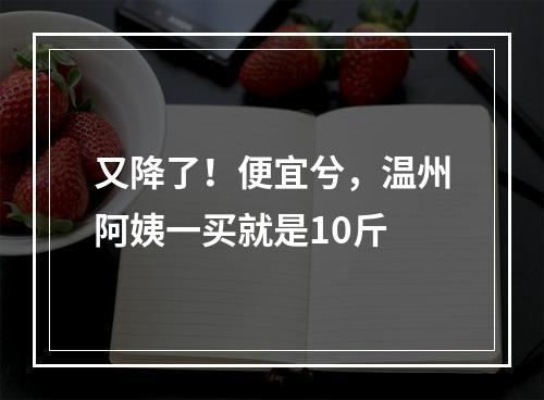 又降了！便宜兮，温州阿姨一买就是10斤