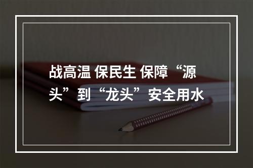 战高温 保民生 保障“源头”到“龙头”安全用水