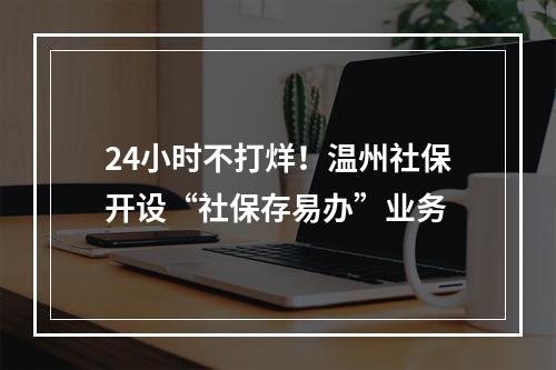 24小时不打烊！温州社保开设“社保存易办”业务
