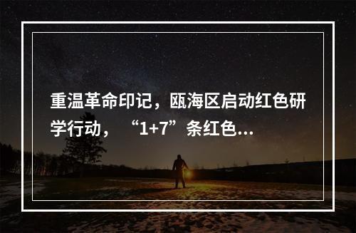 重温革命印记，瓯海区启动红色研学行动， “1+7”条红色研学线路等你来体验