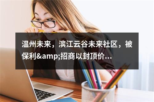 温州未来，滨江云谷未来社区，被保利&招商以封顶价拍走