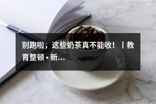 别跑啦，这些奶茶真不能收！丨教育整顿 • 新五小工程