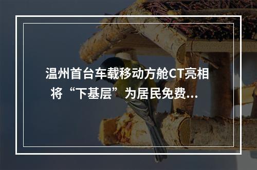温州首台车载移动方舱CT亮相   将“下基层”为居民免费提供高发肿瘤筛查