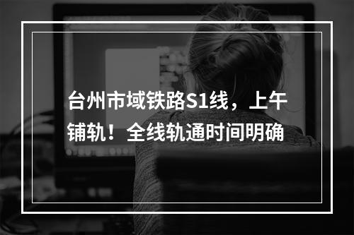 台州市域铁路S1线，上午铺轨！全线轨通时间明确