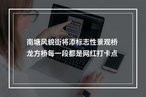 南塘风貌街将添标志性景观桥 龙方桥每一段都是网红打卡点