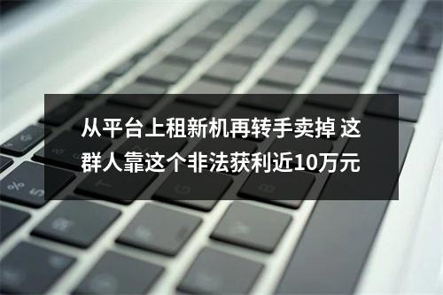从平台上租新机再转手卖掉 这群人靠这个非法获利近10万元